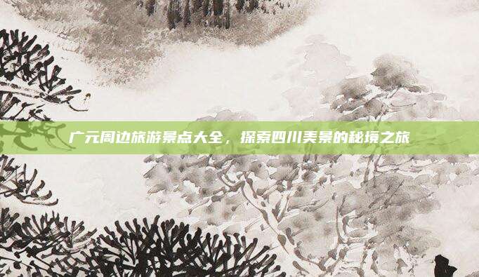 广元周边旅游景点大全，探索四川美景的秘境之旅