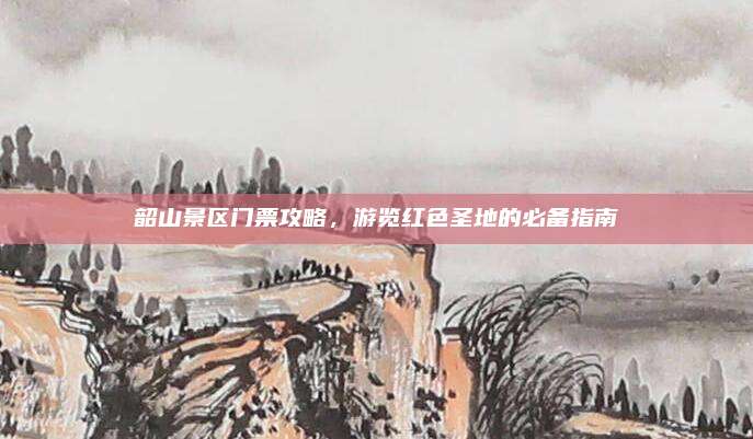 韶山景区门票攻略，游览红色圣地的必备指南