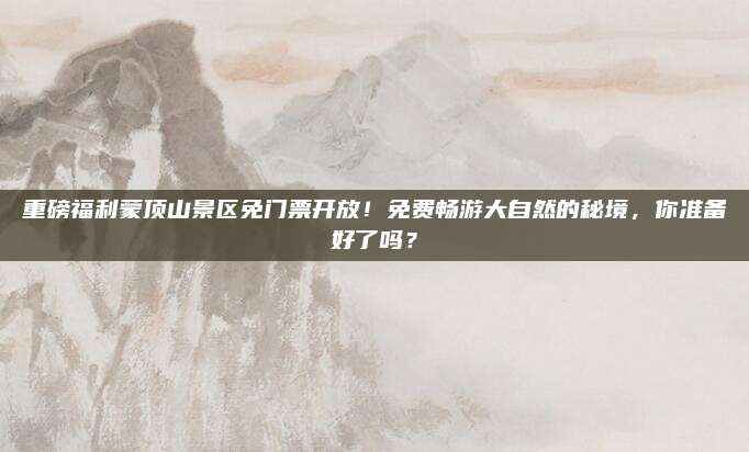 重磅福利蒙顶山景区免门票开放！免费畅游大自然的秘境，你准备好了吗？