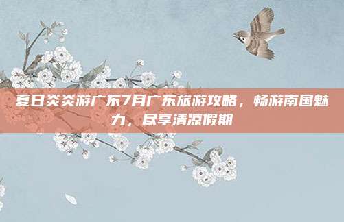 夏日炎炎游广东7月广东旅游攻略，畅游南国魅力，尽享清凉假期