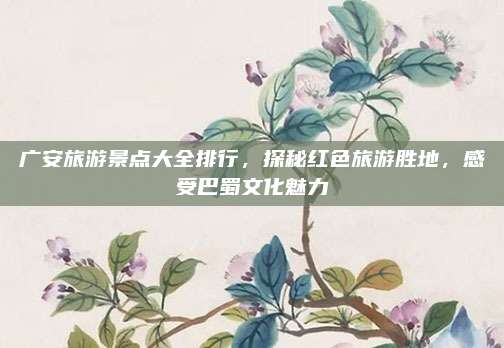 广安旅游景点大全排行，探秘红色旅游胜地，感受巴蜀文化魅力