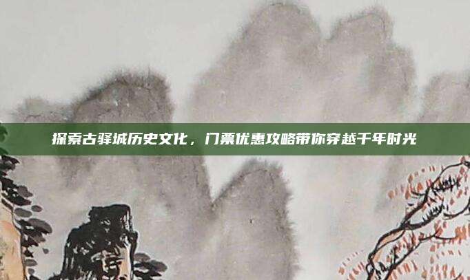 探索古驿城历史文化，门票优惠攻略带你穿越千年时光