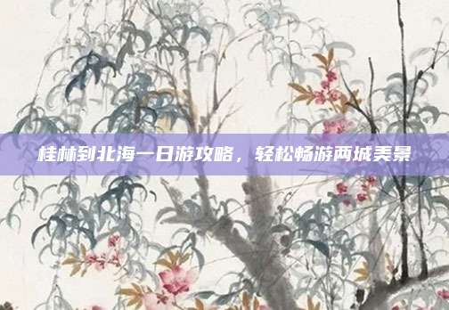 桂林到北海一日游攻略，轻松畅游两城美景