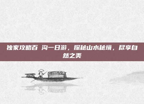 独家攻略百漈沟一日游，探秘山水秘境，尽享自然之美