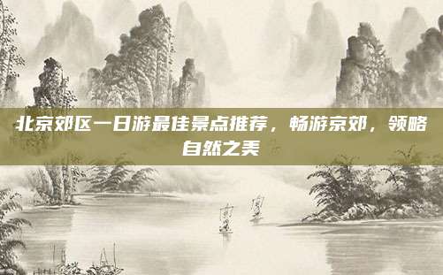 北京郊区一日游最佳景点推荐，畅游京郊，领略自然之美