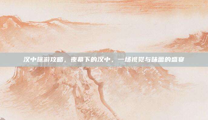 汉中旅游攻略，夜幕下的汉中，一场视觉与味蕾的盛宴