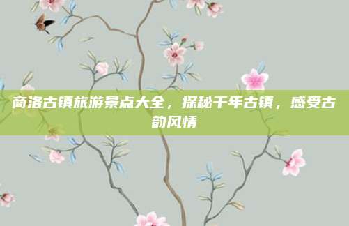 商洛古镇旅游景点大全，探秘千年古镇，感受古韵风情