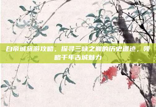 白帝城旅游攻略，探寻三峡之巅的历史遗迹，领略千年古城魅力