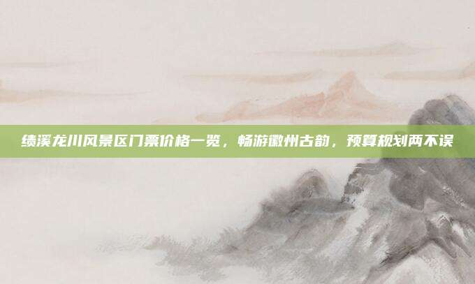 绩溪龙川风景区门票价格一览，畅游徽州古韵，预算规划两不误