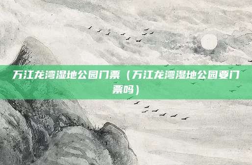 万江龙湾湿地公园门票（万江龙湾湿地公园要门票吗）
