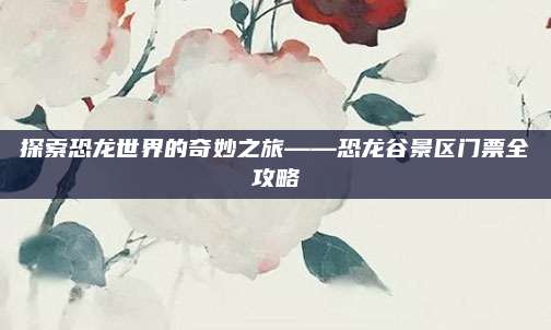 探索恐龙世界的奇妙之旅——恐龙谷景区门票全攻略