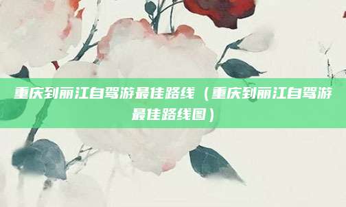 重庆到丽江自驾游最佳路线(重庆到丽江自驾游最佳路线图)