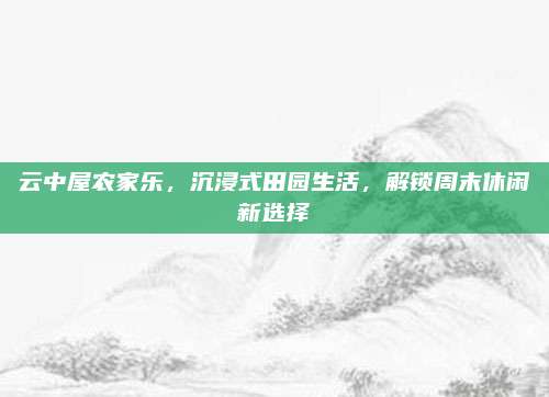 云中屋农家乐，沉浸式田园生活，解锁周末休闲新选择