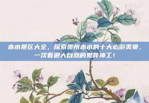 赤水景区大全，探索贵州赤水的十大必游美景，一次看遍大自然的鬼斧神工！