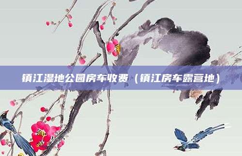 镇江湿地公园房车收费(镇江房车露营地)