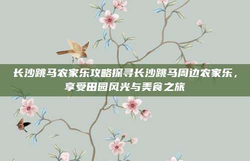 长沙跳马农家乐攻略探寻长沙跳马周边农家乐，享受田园风光与美食之旅