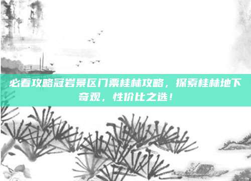 必看攻略冠岩景区门票桂林攻略，探索桂林地下奇观，性价比之选！