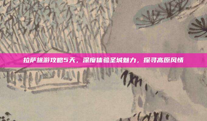 拉萨旅游攻略5天，深度体验圣城魅力，探寻高原风情