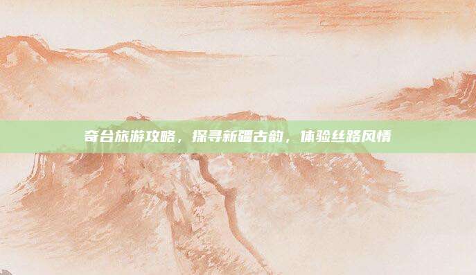 奇台旅游攻略，探寻新疆古韵，体验丝路风情