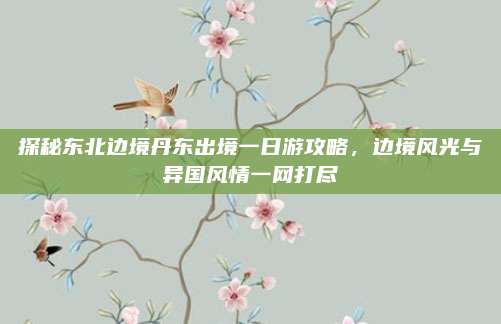 探秘东北边境丹东出境一日游攻略，边境风光与异国风情一网打尽