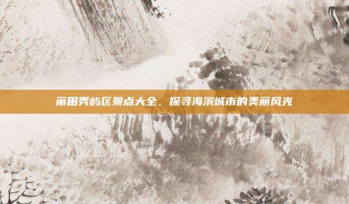 莆田秀屿区景点大全，探寻海滨城市的美丽风光