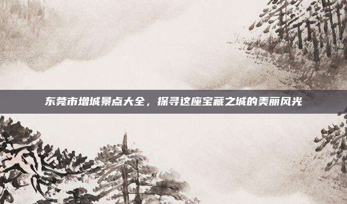 东莞市增城景点大全，探寻这座宝藏之城的美丽风光