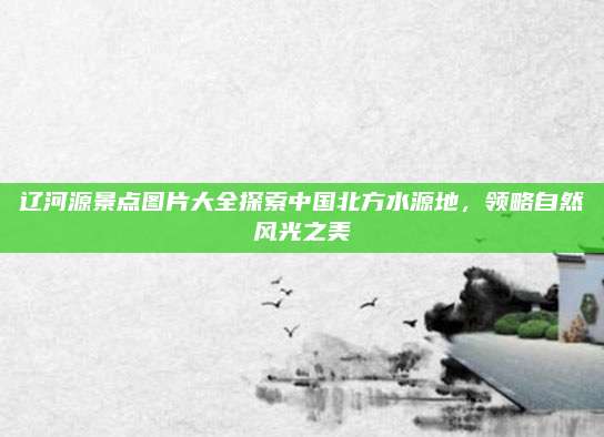 辽河源景点图片大全探索中国北方水源地，领略自然风光之美