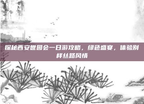 探秘西安世园会一日游攻略，绿色盛宴，体验别样丝路风情
