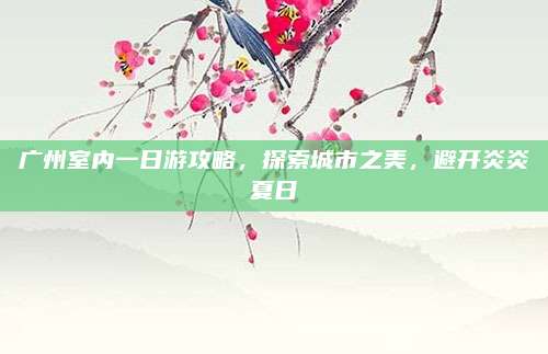 广州室内一日游攻略，探索城市之美，避开炎炎夏日