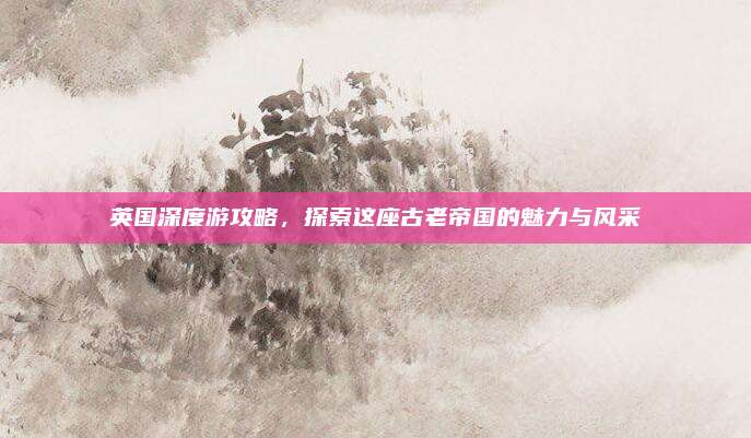 英国深度游攻略，探索这座古老帝国的魅力与风采