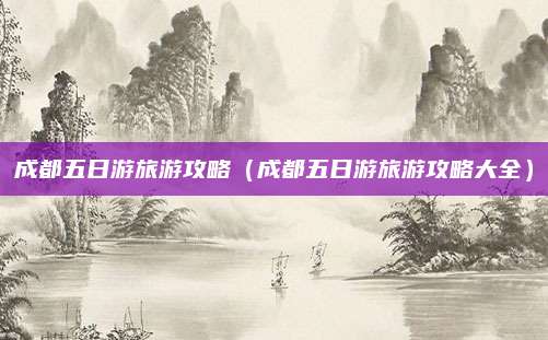 成都五日游旅游攻略（成都五日游旅游攻略大全）