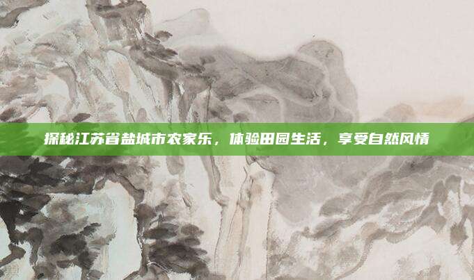探秘江苏省盐城市农家乐，体验田园生活，享受自然风情
