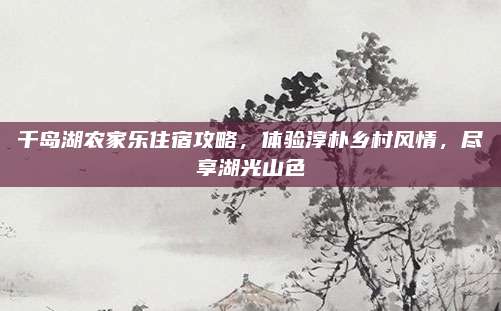 千岛湖农家乐住宿攻略，体验淳朴乡村风情，尽享湖光山色