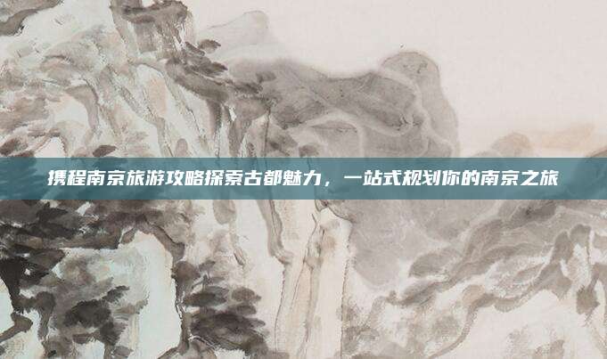 携程南京旅游攻略探索古都魅力，一站式规划你的南京之旅