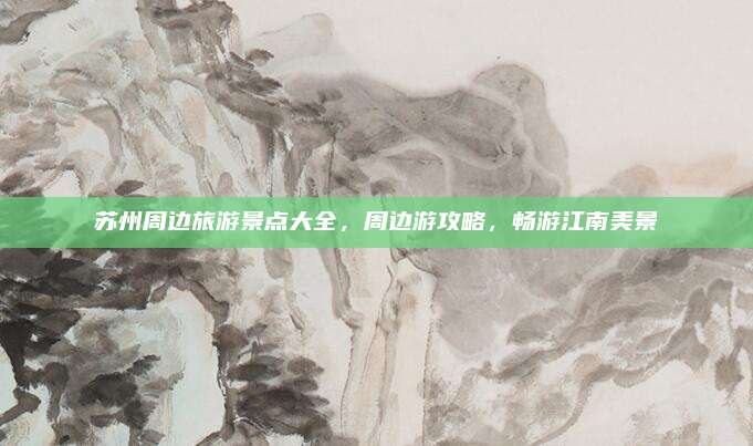 苏州周边旅游景点大全，周边游攻略，畅游江南美景