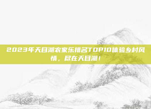 2023年天目湖农家乐排名TOP10体验乡村风情，尽在天目湖！