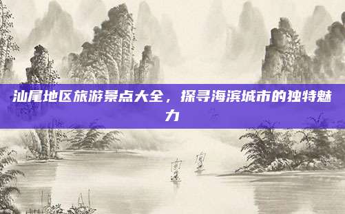 汕尾地区旅游景点大全，探寻海滨城市的独特魅力