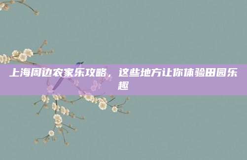 上海周边农家乐攻略，这些地方让你体验田园乐趣