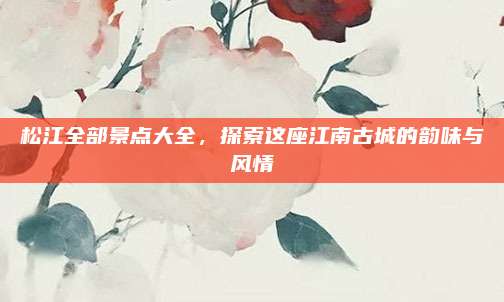 松江全部景点大全，探索这座江南古城的韵味与风情