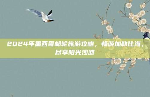 2024年墨西哥邮轮旅游攻略，畅游加勒比海，尽享阳光沙滩