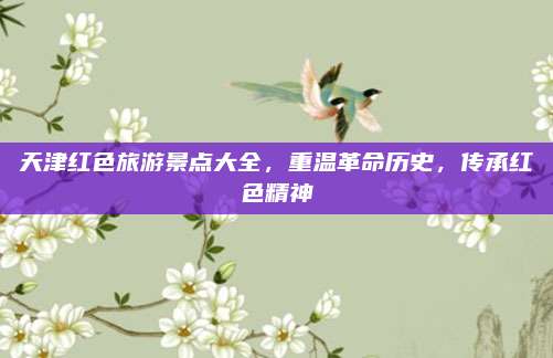 天津红色旅游景点大全，重温革命历史，传承红色精神