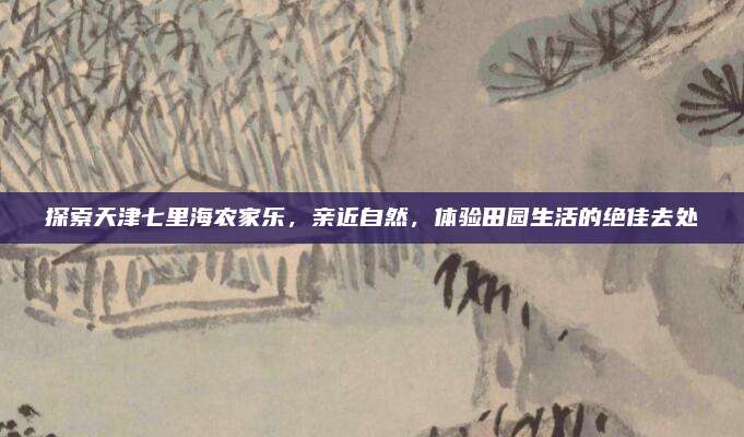 探索天津七里海农家乐，亲近自然，体验田园生活的绝佳去处