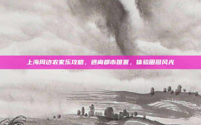 上海周边农家乐攻略，逃离都市喧嚣，体验田园风光