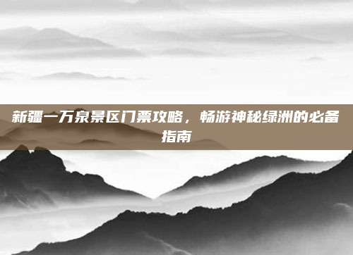 新疆一万泉景区门票攻略，畅游神秘绿洲的必备指南