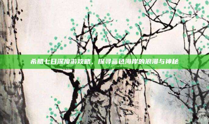 希腊七日深度游攻略，探寻蓝色海岸的浪漫与神秘