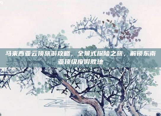 马来西亚云顶旅游攻略，全景式探险之旅，解锁东南亚顶级度假胜地