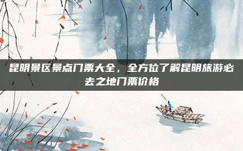 昆明景区景点门票大全，全方位了解昆明旅游必去之地门票价格