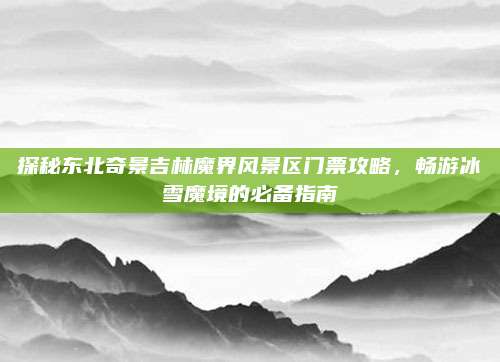 探秘东北奇景吉林魔界风景区门票攻略，畅游冰雪魔境的必备指南