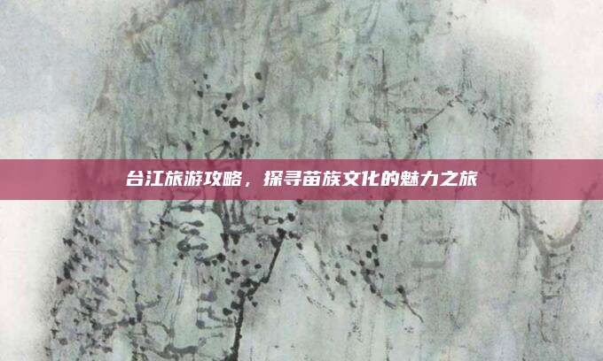 台江旅游攻略，探寻苗族文化的魅力之旅