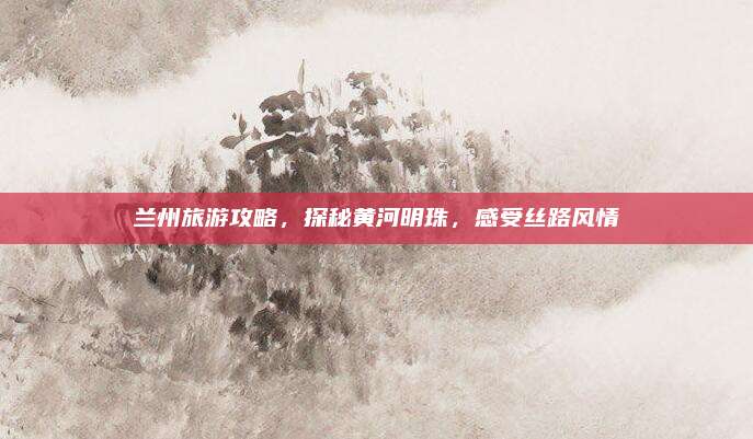 兰州旅游攻略，探秘黄河明珠，感受丝路风情